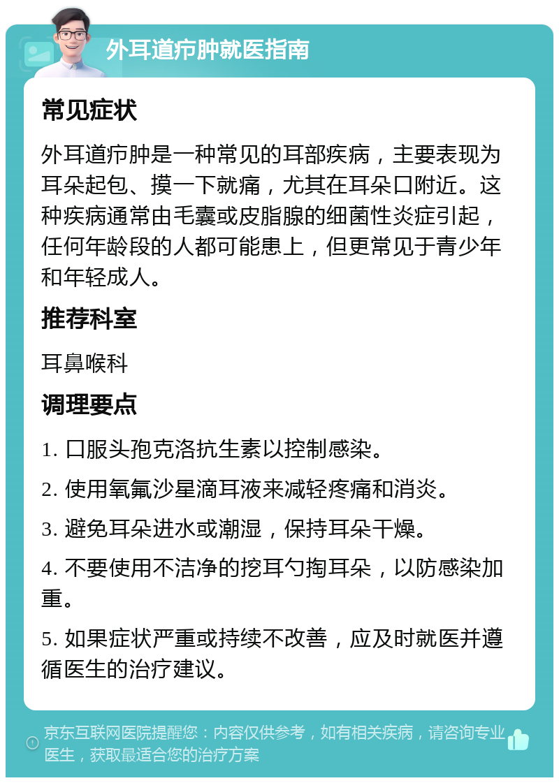 外耳道疖肿就医指南 常见症状 外耳道疖肿是一种常见的耳部疾病，主要表现为耳朵起包、摸一下就痛，尤其在耳朵口附近。这种疾病通常由毛囊或皮脂腺的细菌性炎症引起，任何年龄段的人都可能患上，但更常见于青少年和年轻成人。 推荐科室 耳鼻喉科 调理要点 1. 口服头孢克洛抗生素以控制感染。 2. 使用氧氟沙星滴耳液来减轻疼痛和消炎。 3. 避免耳朵进水或潮湿，保持耳朵干燥。 4. 不要使用不洁净的挖耳勺掏耳朵，以防感染加重。 5. 如果症状严重或持续不改善，应及时就医并遵循医生的治疗建议。