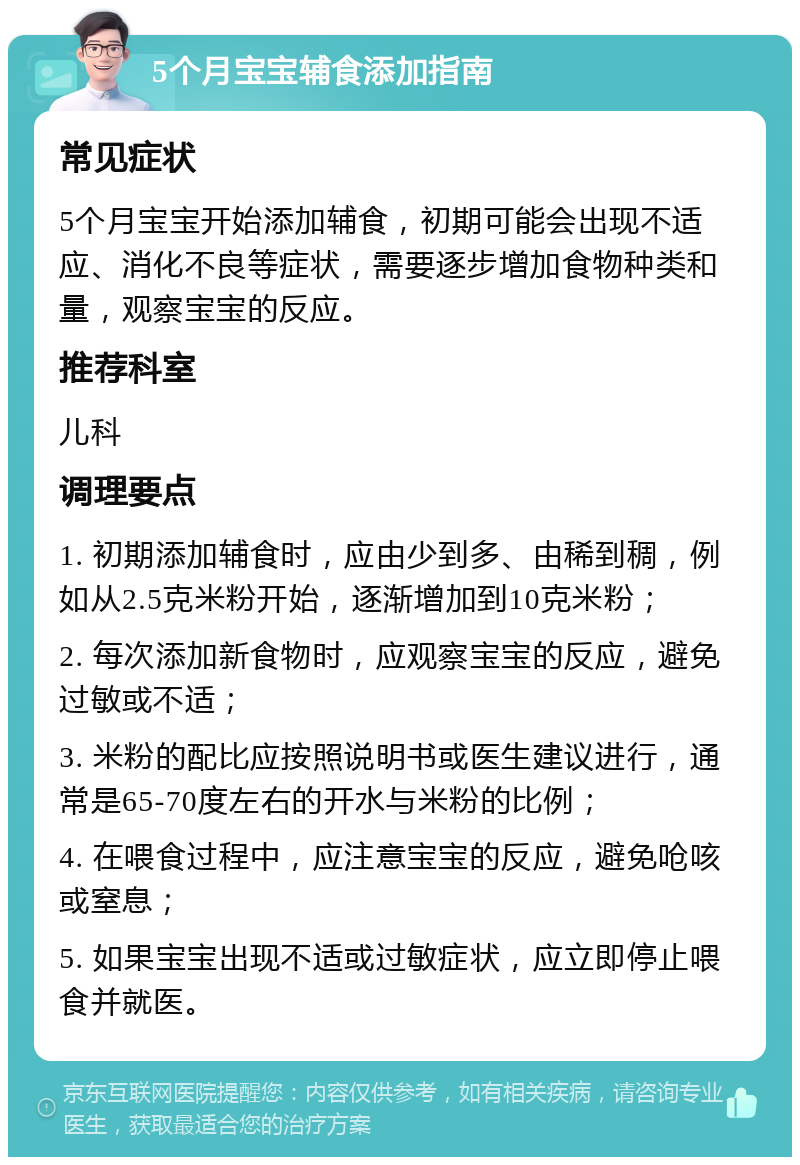 5个月宝宝辅食添加指南 常见症状 5个月宝宝开始添加辅食，初期可能会出现不适应、消化不良等症状，需要逐步增加食物种类和量，观察宝宝的反应。 推荐科室 儿科 调理要点 1. 初期添加辅食时，应由少到多、由稀到稠，例如从2.5克米粉开始，逐渐增加到10克米粉； 2. 每次添加新食物时，应观察宝宝的反应，避免过敏或不适； 3. 米粉的配比应按照说明书或医生建议进行，通常是65-70度左右的开水与米粉的比例； 4. 在喂食过程中，应注意宝宝的反应，避免呛咳或窒息； 5. 如果宝宝出现不适或过敏症状，应立即停止喂食并就医。