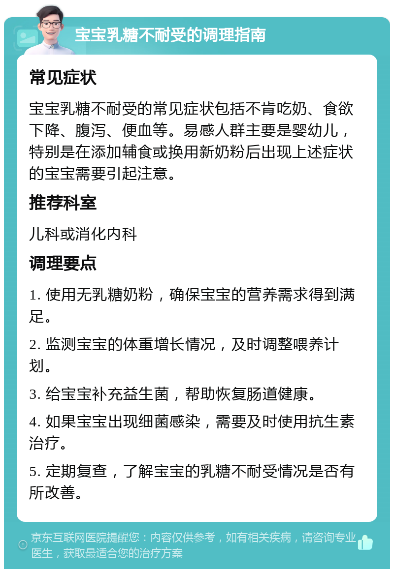 宝宝乳糖不耐受的调理指南 常见症状 宝宝乳糖不耐受的常见症状包括不肯吃奶、食欲下降、腹泻、便血等。易感人群主要是婴幼儿，特别是在添加辅食或换用新奶粉后出现上述症状的宝宝需要引起注意。 推荐科室 儿科或消化内科 调理要点 1. 使用无乳糖奶粉，确保宝宝的营养需求得到满足。 2. 监测宝宝的体重增长情况，及时调整喂养计划。 3. 给宝宝补充益生菌，帮助恢复肠道健康。 4. 如果宝宝出现细菌感染，需要及时使用抗生素治疗。 5. 定期复查，了解宝宝的乳糖不耐受情况是否有所改善。