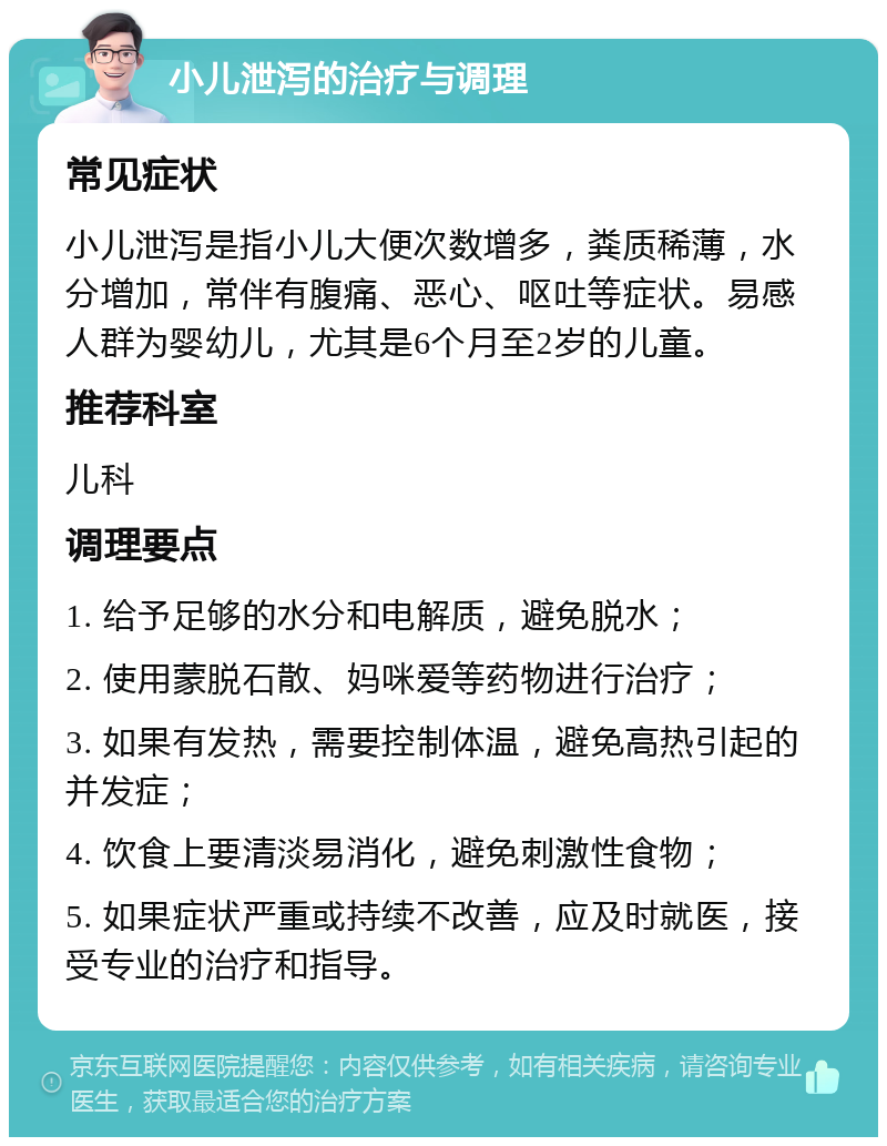 小儿泄泻的治疗与调理 常见症状 小儿泄泻是指小儿大便次数增多，粪质稀薄，水分增加，常伴有腹痛、恶心、呕吐等症状。易感人群为婴幼儿，尤其是6个月至2岁的儿童。 推荐科室 儿科 调理要点 1. 给予足够的水分和电解质，避免脱水； 2. 使用蒙脱石散、妈咪爱等药物进行治疗； 3. 如果有发热，需要控制体温，避免高热引起的并发症； 4. 饮食上要清淡易消化，避免刺激性食物； 5. 如果症状严重或持续不改善，应及时就医，接受专业的治疗和指导。