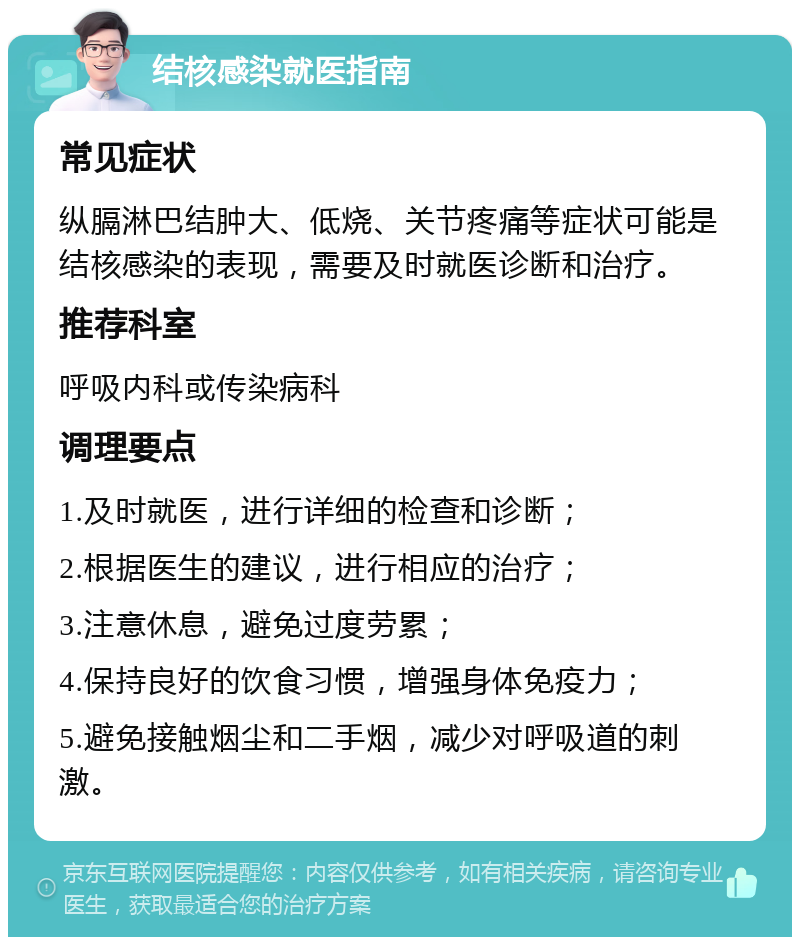 结核感染就医指南 常见症状 纵膈淋巴结肿大、低烧、关节疼痛等症状可能是结核感染的表现，需要及时就医诊断和治疗。 推荐科室 呼吸内科或传染病科 调理要点 1.及时就医，进行详细的检查和诊断； 2.根据医生的建议，进行相应的治疗； 3.注意休息，避免过度劳累； 4.保持良好的饮食习惯，增强身体免疫力； 5.避免接触烟尘和二手烟，减少对呼吸道的刺激。