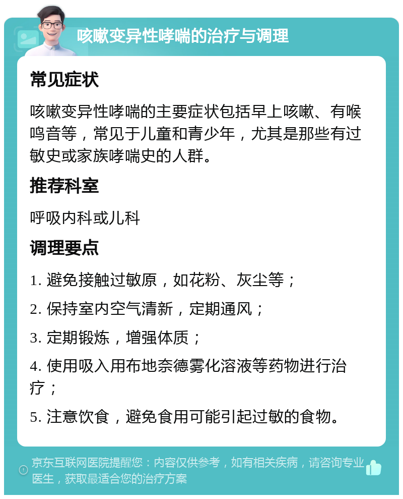 咳嗽变异性哮喘的治疗与调理 常见症状 咳嗽变异性哮喘的主要症状包括早上咳嗽、有喉鸣音等，常见于儿童和青少年，尤其是那些有过敏史或家族哮喘史的人群。 推荐科室 呼吸内科或儿科 调理要点 1. 避免接触过敏原，如花粉、灰尘等； 2. 保持室内空气清新，定期通风； 3. 定期锻炼，增强体质； 4. 使用吸入用布地奈德雾化溶液等药物进行治疗； 5. 注意饮食，避免食用可能引起过敏的食物。