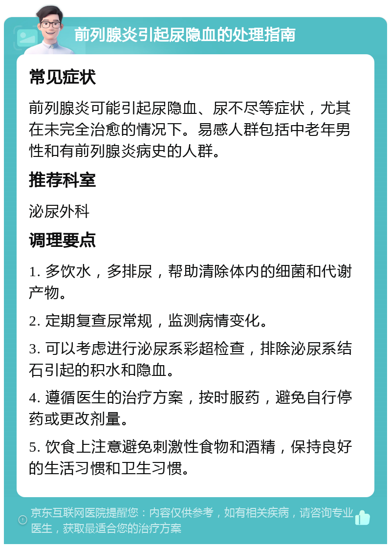 前列腺炎引起尿隐血的处理指南 常见症状 前列腺炎可能引起尿隐血、尿不尽等症状，尤其在未完全治愈的情况下。易感人群包括中老年男性和有前列腺炎病史的人群。 推荐科室 泌尿外科 调理要点 1. 多饮水，多排尿，帮助清除体内的细菌和代谢产物。 2. 定期复查尿常规，监测病情变化。 3. 可以考虑进行泌尿系彩超检查，排除泌尿系结石引起的积水和隐血。 4. 遵循医生的治疗方案，按时服药，避免自行停药或更改剂量。 5. 饮食上注意避免刺激性食物和酒精，保持良好的生活习惯和卫生习惯。