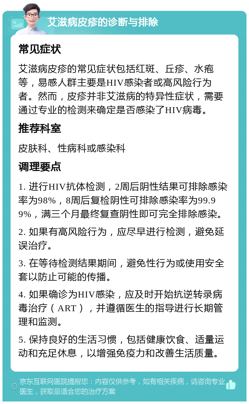 艾滋病皮疹的诊断与排除 常见症状 艾滋病皮疹的常见症状包括红斑、丘疹、水疱等，易感人群主要是HIV感染者或高风险行为者。然而，皮疹并非艾滋病的特异性症状，需要通过专业的检测来确定是否感染了HIV病毒。 推荐科室 皮肤科、性病科或感染科 调理要点 1. 进行HIV抗体检测，2周后阴性结果可排除感染率为98%，8周后复检阴性可排除感染率为99.99%，满三个月最终复查阴性即可完全排除感染。 2. 如果有高风险行为，应尽早进行检测，避免延误治疗。 3. 在等待检测结果期间，避免性行为或使用安全套以防止可能的传播。 4. 如果确诊为HIV感染，应及时开始抗逆转录病毒治疗（ART），并遵循医生的指导进行长期管理和监测。 5. 保持良好的生活习惯，包括健康饮食、适量运动和充足休息，以增强免疫力和改善生活质量。