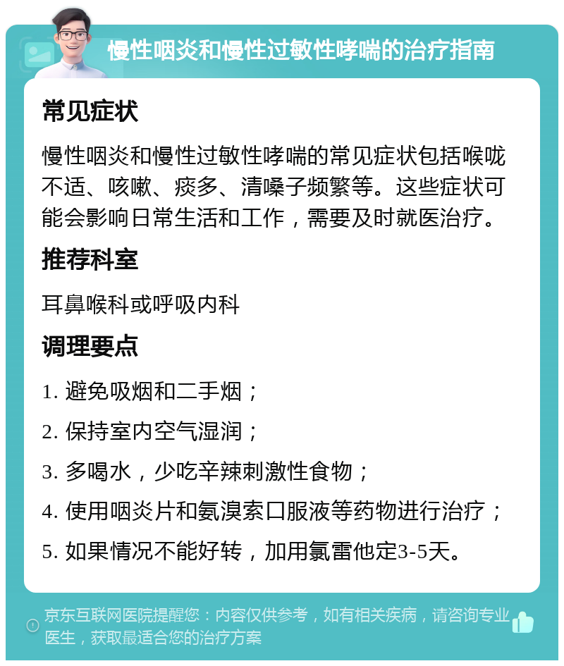 慢性咽炎和慢性过敏性哮喘的治疗指南 常见症状 慢性咽炎和慢性过敏性哮喘的常见症状包括喉咙不适、咳嗽、痰多、清嗓子频繁等。这些症状可能会影响日常生活和工作，需要及时就医治疗。 推荐科室 耳鼻喉科或呼吸内科 调理要点 1. 避免吸烟和二手烟； 2. 保持室内空气湿润； 3. 多喝水，少吃辛辣刺激性食物； 4. 使用咽炎片和氨溴索口服液等药物进行治疗； 5. 如果情况不能好转，加用氯雷他定3-5天。