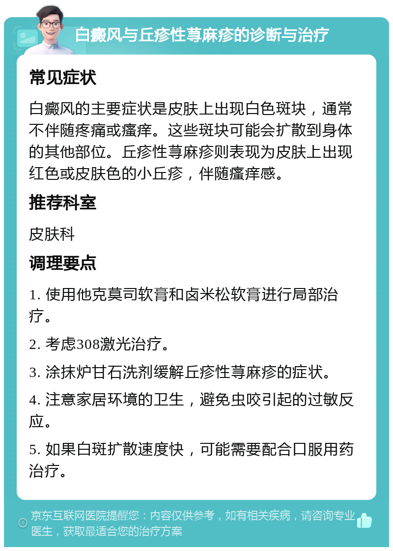 白癜风与丘疹性荨麻疹的诊断与治疗 常见症状 白癜风的主要症状是皮肤上出现白色斑块，通常不伴随疼痛或瘙痒。这些斑块可能会扩散到身体的其他部位。丘疹性荨麻疹则表现为皮肤上出现红色或皮肤色的小丘疹，伴随瘙痒感。 推荐科室 皮肤科 调理要点 1. 使用他克莫司软膏和卤米松软膏进行局部治疗。 2. 考虑308激光治疗。 3. 涂抹炉甘石洗剂缓解丘疹性荨麻疹的症状。 4. 注意家居环境的卫生，避免虫咬引起的过敏反应。 5. 如果白斑扩散速度快，可能需要配合口服用药治疗。