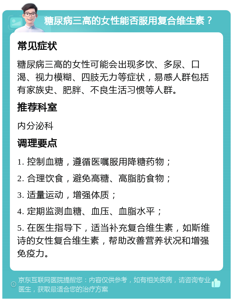 糖尿病三高的女性能否服用复合维生素？ 常见症状 糖尿病三高的女性可能会出现多饮、多尿、口渴、视力模糊、四肢无力等症状，易感人群包括有家族史、肥胖、不良生活习惯等人群。 推荐科室 内分泌科 调理要点 1. 控制血糖，遵循医嘱服用降糖药物； 2. 合理饮食，避免高糖、高脂肪食物； 3. 适量运动，增强体质； 4. 定期监测血糖、血压、血脂水平； 5. 在医生指导下，适当补充复合维生素，如斯维诗的女性复合维生素，帮助改善营养状况和增强免疫力。