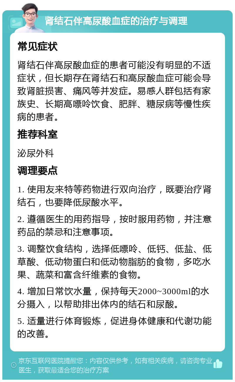 肾结石伴高尿酸血症的治疗与调理 常见症状 肾结石伴高尿酸血症的患者可能没有明显的不适症状，但长期存在肾结石和高尿酸血症可能会导致肾脏损害、痛风等并发症。易感人群包括有家族史、长期高嘌呤饮食、肥胖、糖尿病等慢性疾病的患者。 推荐科室 泌尿外科 调理要点 1. 使用友来特等药物进行双向治疗，既要治疗肾结石，也要降低尿酸水平。 2. 遵循医生的用药指导，按时服用药物，并注意药品的禁忌和注意事项。 3. 调整饮食结构，选择低嘌呤、低钙、低盐、低草酸、低动物蛋白和低动物脂肪的食物，多吃水果、蔬菜和富含纤维素的食物。 4. 增加日常饮水量，保持每天2000~3000ml的水分摄入，以帮助排出体内的结石和尿酸。 5. 适量进行体育锻炼，促进身体健康和代谢功能的改善。