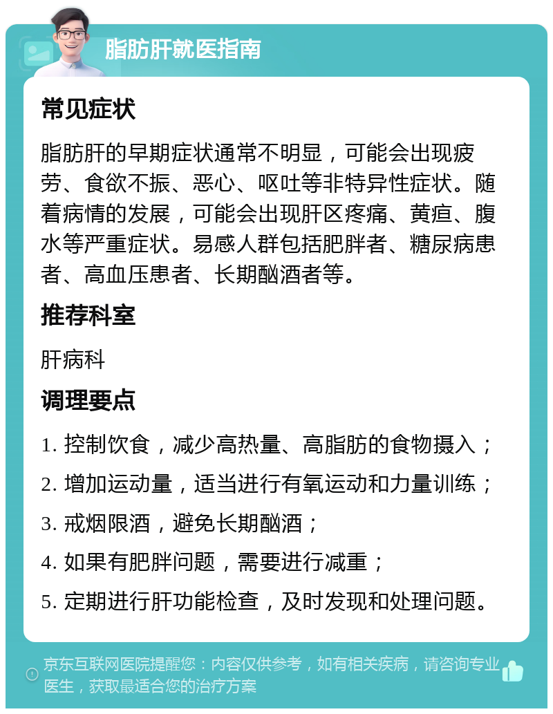 脂肪肝就医指南 常见症状 脂肪肝的早期症状通常不明显，可能会出现疲劳、食欲不振、恶心、呕吐等非特异性症状。随着病情的发展，可能会出现肝区疼痛、黄疸、腹水等严重症状。易感人群包括肥胖者、糖尿病患者、高血压患者、长期酗酒者等。 推荐科室 肝病科 调理要点 1. 控制饮食，减少高热量、高脂肪的食物摄入； 2. 增加运动量，适当进行有氧运动和力量训练； 3. 戒烟限酒，避免长期酗酒； 4. 如果有肥胖问题，需要进行减重； 5. 定期进行肝功能检查，及时发现和处理问题。