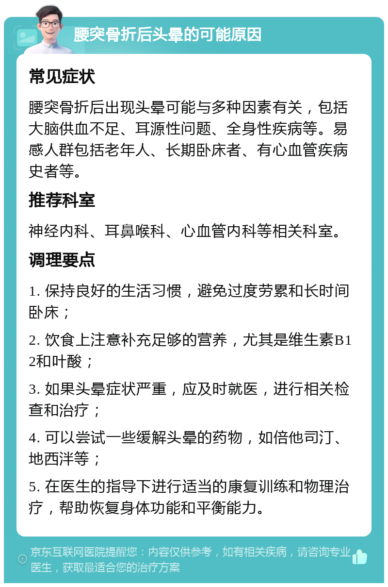 腰突骨折后头晕的可能原因 常见症状 腰突骨折后出现头晕可能与多种因素有关，包括大脑供血不足、耳源性问题、全身性疾病等。易感人群包括老年人、长期卧床者、有心血管疾病史者等。 推荐科室 神经内科、耳鼻喉科、心血管内科等相关科室。 调理要点 1. 保持良好的生活习惯，避免过度劳累和长时间卧床； 2. 饮食上注意补充足够的营养，尤其是维生素B12和叶酸； 3. 如果头晕症状严重，应及时就医，进行相关检查和治疗； 4. 可以尝试一些缓解头晕的药物，如倍他司汀、地西泮等； 5. 在医生的指导下进行适当的康复训练和物理治疗，帮助恢复身体功能和平衡能力。