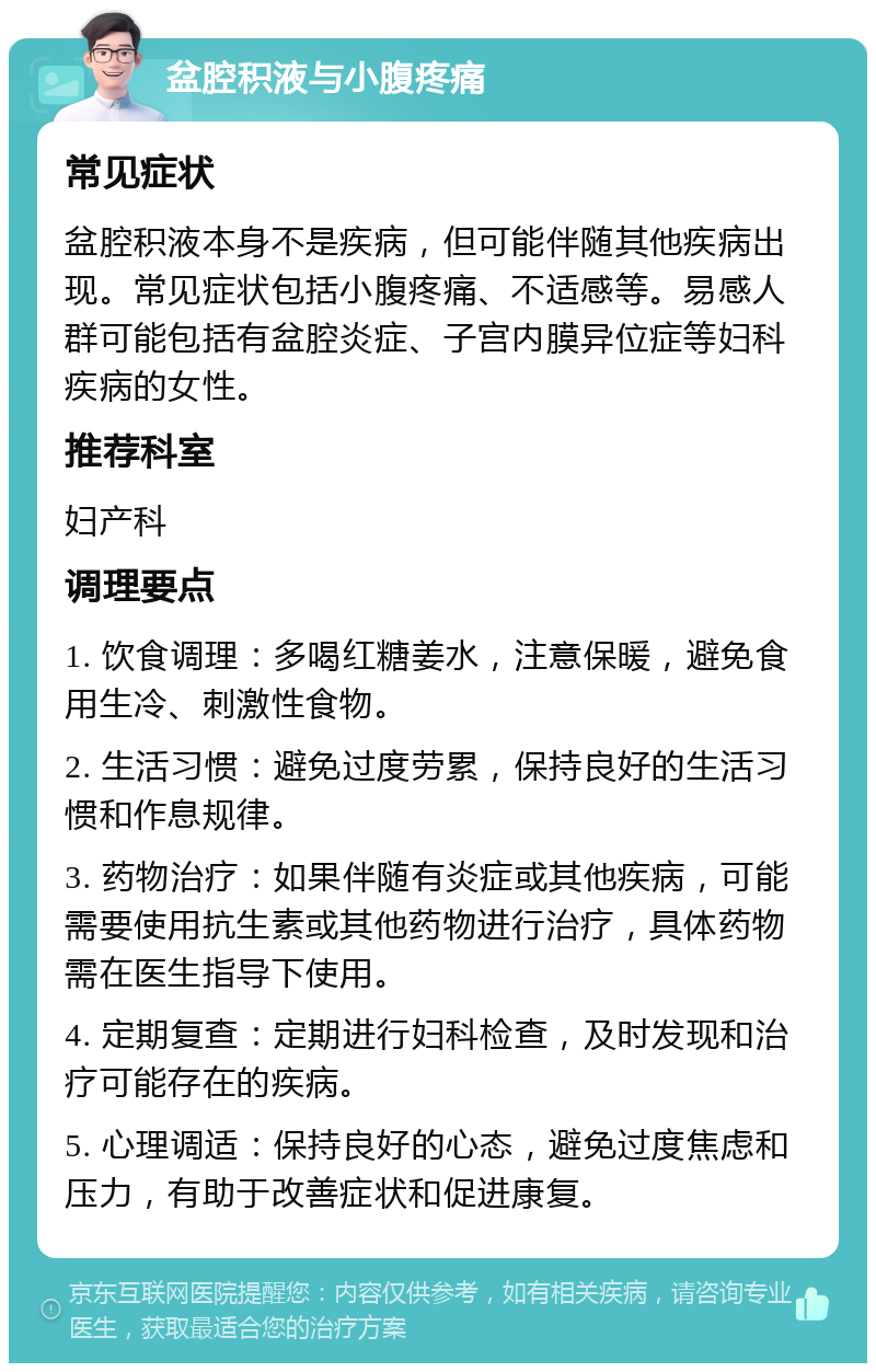 盆腔积液与小腹疼痛 常见症状 盆腔积液本身不是疾病，但可能伴随其他疾病出现。常见症状包括小腹疼痛、不适感等。易感人群可能包括有盆腔炎症、子宫内膜异位症等妇科疾病的女性。 推荐科室 妇产科 调理要点 1. 饮食调理：多喝红糖姜水，注意保暖，避免食用生冷、刺激性食物。 2. 生活习惯：避免过度劳累，保持良好的生活习惯和作息规律。 3. 药物治疗：如果伴随有炎症或其他疾病，可能需要使用抗生素或其他药物进行治疗，具体药物需在医生指导下使用。 4. 定期复查：定期进行妇科检查，及时发现和治疗可能存在的疾病。 5. 心理调适：保持良好的心态，避免过度焦虑和压力，有助于改善症状和促进康复。