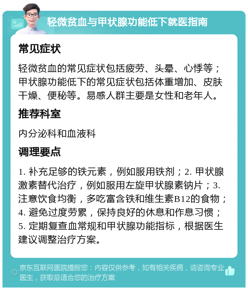 轻微贫血与甲状腺功能低下就医指南 常见症状 轻微贫血的常见症状包括疲劳、头晕、心悸等；甲状腺功能低下的常见症状包括体重增加、皮肤干燥、便秘等。易感人群主要是女性和老年人。 推荐科室 内分泌科和血液科 调理要点 1. 补充足够的铁元素，例如服用铁剂；2. 甲状腺激素替代治疗，例如服用左旋甲状腺素钠片；3. 注意饮食均衡，多吃富含铁和维生素B12的食物；4. 避免过度劳累，保持良好的休息和作息习惯；5. 定期复查血常规和甲状腺功能指标，根据医生建议调整治疗方案。