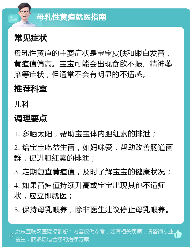 母乳性黄疸就医指南 常见症状 母乳性黄疸的主要症状是宝宝皮肤和眼白发黄，黄疸值偏高。宝宝可能会出现食欲不振、精神萎靡等症状，但通常不会有明显的不适感。 推荐科室 儿科 调理要点 1. 多晒太阳，帮助宝宝体内胆红素的排泄； 2. 给宝宝吃益生菌，如妈咪爱，帮助改善肠道菌群，促进胆红素的排泄； 3. 定期复查黄疸值，及时了解宝宝的健康状况； 4. 如果黄疸值持续升高或宝宝出现其他不适症状，应立即就医； 5. 保持母乳喂养，除非医生建议停止母乳喂养。