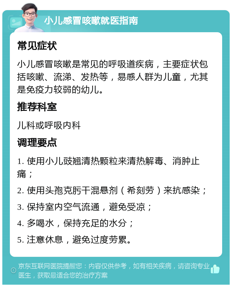 小儿感冒咳嗽就医指南 常见症状 小儿感冒咳嗽是常见的呼吸道疾病，主要症状包括咳嗽、流涕、发热等，易感人群为儿童，尤其是免疫力较弱的幼儿。 推荐科室 儿科或呼吸内科 调理要点 1. 使用小儿豉翘清热颗粒来清热解毒、消肿止痛； 2. 使用头孢克肟干混悬剂（希刻劳）来抗感染； 3. 保持室内空气流通，避免受凉； 4. 多喝水，保持充足的水分； 5. 注意休息，避免过度劳累。