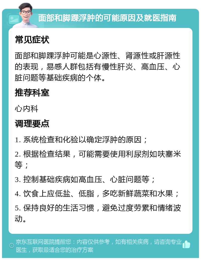 面部和脚踝浮肿的可能原因及就医指南 常见症状 面部和脚踝浮肿可能是心源性、肾源性或肝源性的表现，易感人群包括有慢性肝炎、高血压、心脏问题等基础疾病的个体。 推荐科室 心内科 调理要点 1. 系统检查和化验以确定浮肿的原因； 2. 根据检查结果，可能需要使用利尿剂如呋塞米等； 3. 控制基础疾病如高血压、心脏问题等； 4. 饮食上应低盐、低脂，多吃新鲜蔬菜和水果； 5. 保持良好的生活习惯，避免过度劳累和情绪波动。