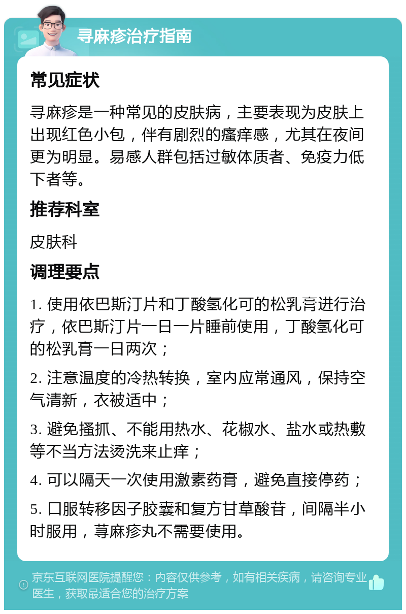 寻麻疹治疗指南 常见症状 寻麻疹是一种常见的皮肤病，主要表现为皮肤上出现红色小包，伴有剧烈的瘙痒感，尤其在夜间更为明显。易感人群包括过敏体质者、免疫力低下者等。 推荐科室 皮肤科 调理要点 1. 使用依巴斯汀片和丁酸氢化可的松乳膏进行治疗，依巴斯汀片一日一片睡前使用，丁酸氢化可的松乳膏一日两次； 2. 注意温度的冷热转换，室内应常通风，保持空气清新，衣被适中； 3. 避免搔抓、不能用热水、花椒水、盐水或热敷等不当方法烫洗来止痒； 4. 可以隔天一次使用激素药膏，避免直接停药； 5. 口服转移因子胶囊和复方甘草酸苷，间隔半小时服用，荨麻疹丸不需要使用。