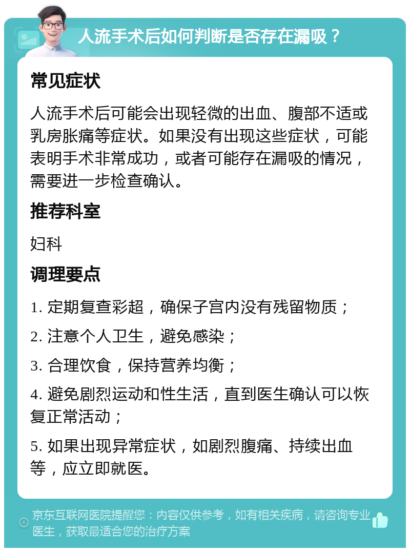 人流手术后如何判断是否存在漏吸？ 常见症状 人流手术后可能会出现轻微的出血、腹部不适或乳房胀痛等症状。如果没有出现这些症状，可能表明手术非常成功，或者可能存在漏吸的情况，需要进一步检查确认。 推荐科室 妇科 调理要点 1. 定期复查彩超，确保子宫内没有残留物质； 2. 注意个人卫生，避免感染； 3. 合理饮食，保持营养均衡； 4. 避免剧烈运动和性生活，直到医生确认可以恢复正常活动； 5. 如果出现异常症状，如剧烈腹痛、持续出血等，应立即就医。