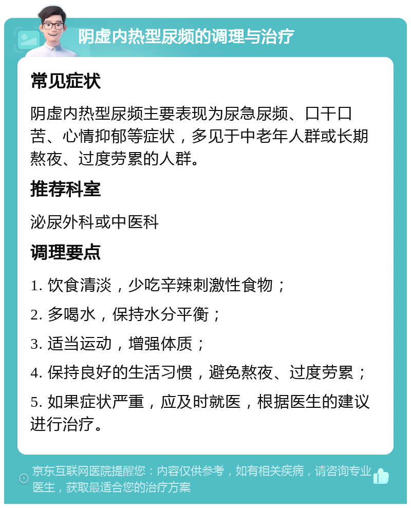 阴虚内热型尿频的调理与治疗 常见症状 阴虚内热型尿频主要表现为尿急尿频、口干口苦、心情抑郁等症状，多见于中老年人群或长期熬夜、过度劳累的人群。 推荐科室 泌尿外科或中医科 调理要点 1. 饮食清淡，少吃辛辣刺激性食物； 2. 多喝水，保持水分平衡； 3. 适当运动，增强体质； 4. 保持良好的生活习惯，避免熬夜、过度劳累； 5. 如果症状严重，应及时就医，根据医生的建议进行治疗。