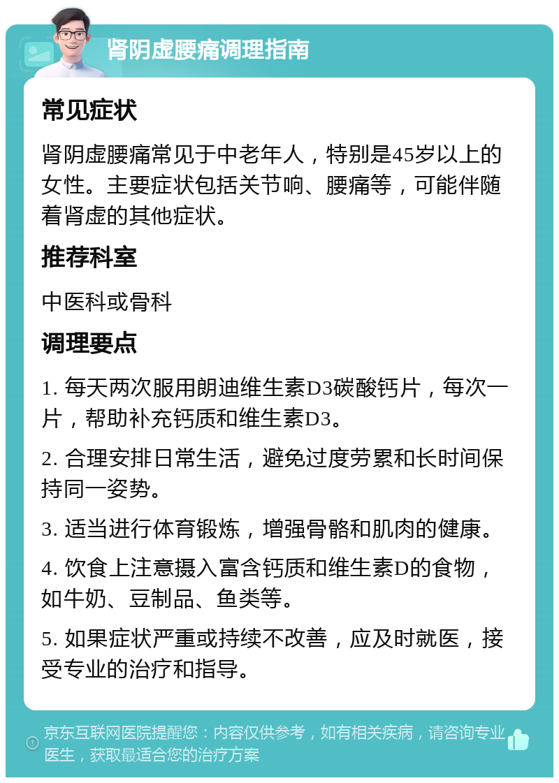 肾阴虚腰痛调理指南 常见症状 肾阴虚腰痛常见于中老年人，特别是45岁以上的女性。主要症状包括关节响、腰痛等，可能伴随着肾虚的其他症状。 推荐科室 中医科或骨科 调理要点 1. 每天两次服用朗迪维生素D3碳酸钙片，每次一片，帮助补充钙质和维生素D3。 2. 合理安排日常生活，避免过度劳累和长时间保持同一姿势。 3. 适当进行体育锻炼，增强骨骼和肌肉的健康。 4. 饮食上注意摄入富含钙质和维生素D的食物，如牛奶、豆制品、鱼类等。 5. 如果症状严重或持续不改善，应及时就医，接受专业的治疗和指导。