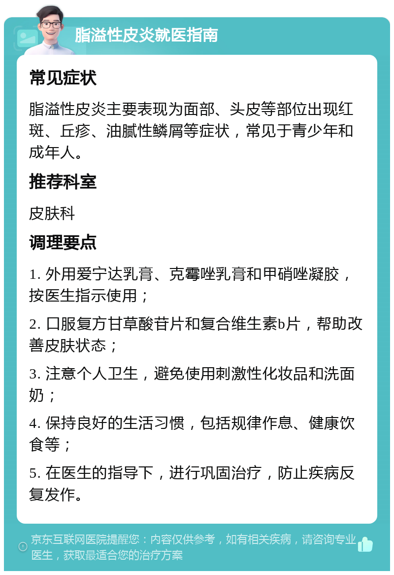 脂溢性皮炎就医指南 常见症状 脂溢性皮炎主要表现为面部、头皮等部位出现红斑、丘疹、油腻性鳞屑等症状，常见于青少年和成年人。 推荐科室 皮肤科 调理要点 1. 外用爱宁达乳膏、克霉唑乳膏和甲硝唑凝胶，按医生指示使用； 2. 口服复方甘草酸苷片和复合维生素b片，帮助改善皮肤状态； 3. 注意个人卫生，避免使用刺激性化妆品和洗面奶； 4. 保持良好的生活习惯，包括规律作息、健康饮食等； 5. 在医生的指导下，进行巩固治疗，防止疾病反复发作。