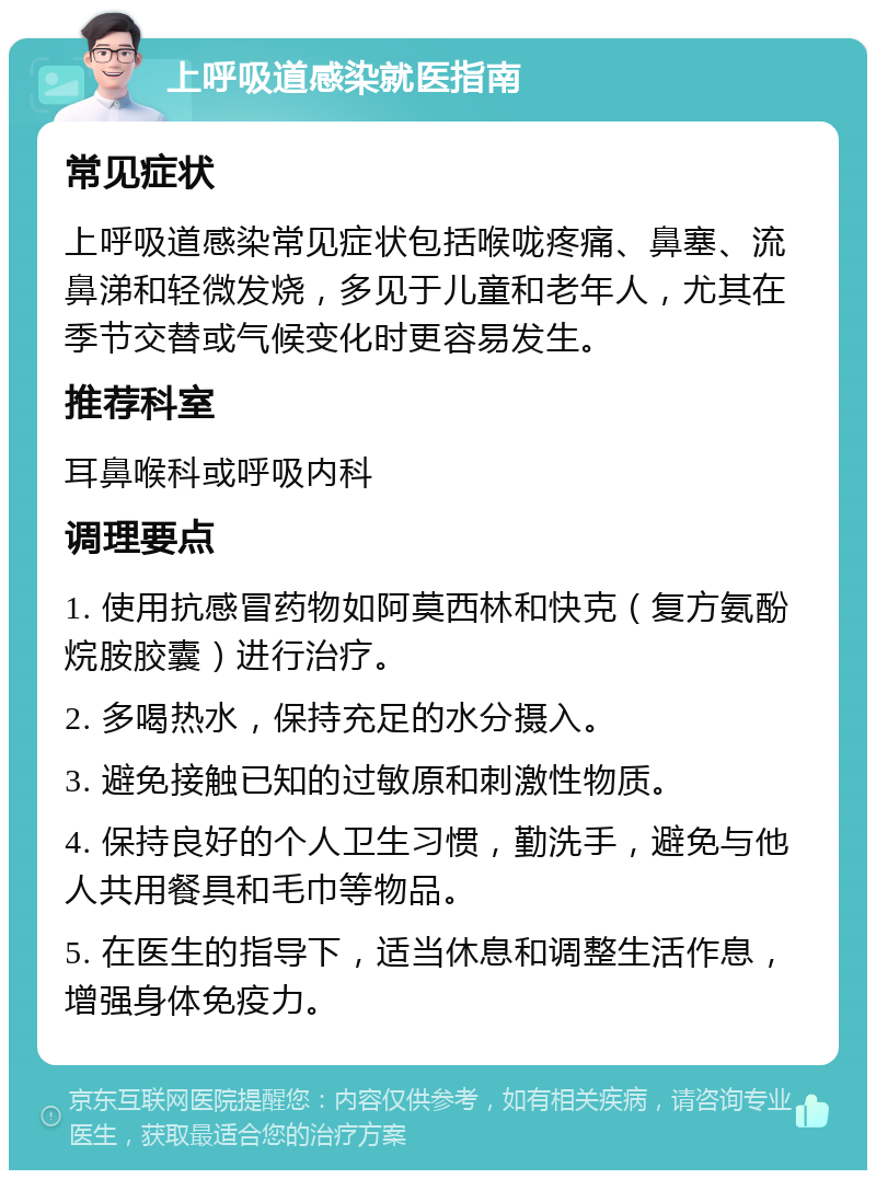 上呼吸道感染就医指南 常见症状 上呼吸道感染常见症状包括喉咙疼痛、鼻塞、流鼻涕和轻微发烧，多见于儿童和老年人，尤其在季节交替或气候变化时更容易发生。 推荐科室 耳鼻喉科或呼吸内科 调理要点 1. 使用抗感冒药物如阿莫西林和快克（复方氨酚烷胺胶囊）进行治疗。 2. 多喝热水，保持充足的水分摄入。 3. 避免接触已知的过敏原和刺激性物质。 4. 保持良好的个人卫生习惯，勤洗手，避免与他人共用餐具和毛巾等物品。 5. 在医生的指导下，适当休息和调整生活作息，增强身体免疫力。