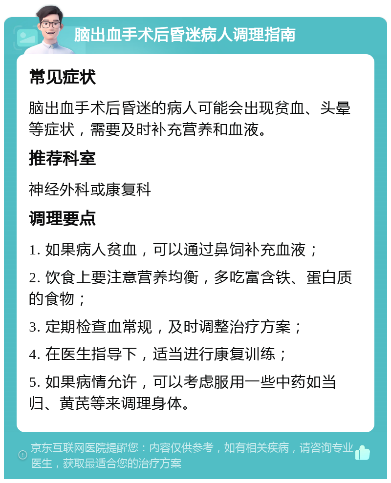 脑出血手术后昏迷病人调理指南 常见症状 脑出血手术后昏迷的病人可能会出现贫血、头晕等症状，需要及时补充营养和血液。 推荐科室 神经外科或康复科 调理要点 1. 如果病人贫血，可以通过鼻饲补充血液； 2. 饮食上要注意营养均衡，多吃富含铁、蛋白质的食物； 3. 定期检查血常规，及时调整治疗方案； 4. 在医生指导下，适当进行康复训练； 5. 如果病情允许，可以考虑服用一些中药如当归、黄芪等来调理身体。