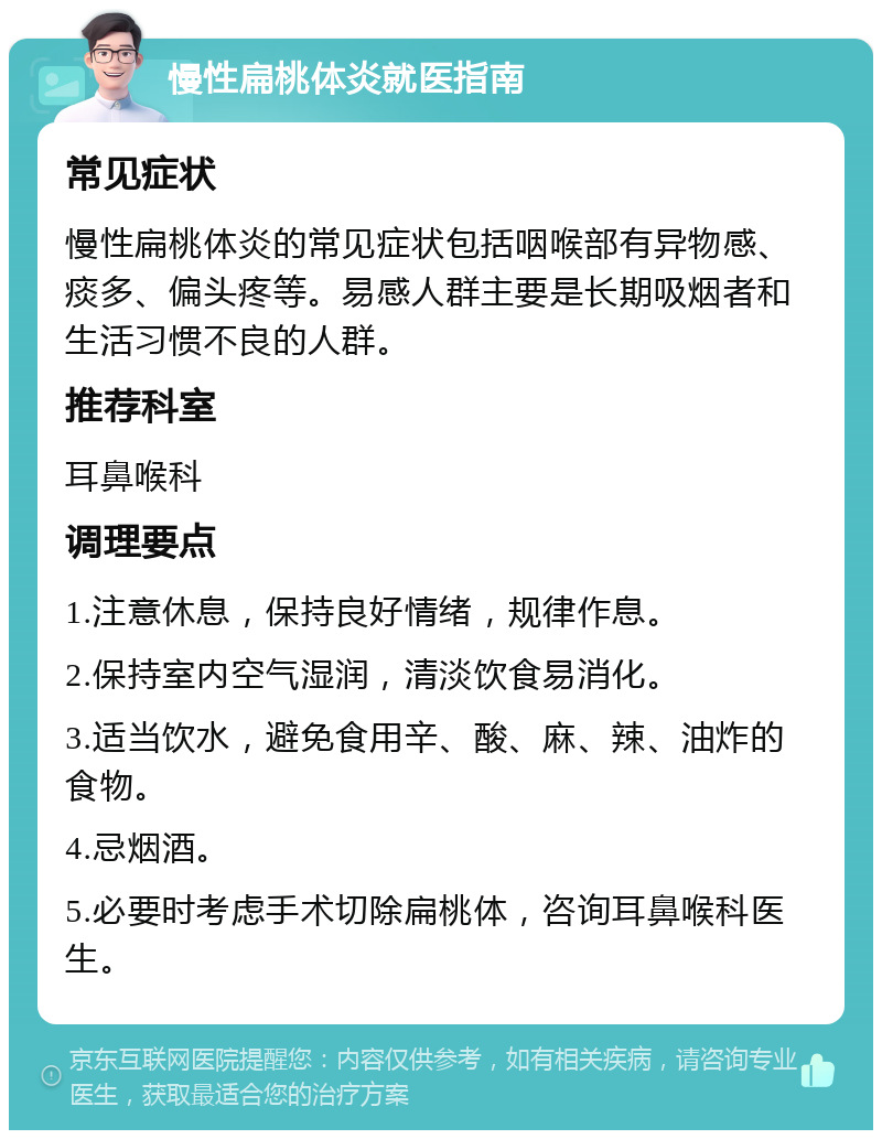 慢性扁桃体炎就医指南 常见症状 慢性扁桃体炎的常见症状包括咽喉部有异物感、痰多、偏头疼等。易感人群主要是长期吸烟者和生活习惯不良的人群。 推荐科室 耳鼻喉科 调理要点 1.注意休息，保持良好情绪，规律作息。 2.保持室内空气湿润，清淡饮食易消化。 3.适当饮水，避免食用辛、酸、麻、辣、油炸的食物。 4.忌烟酒。 5.必要时考虑手术切除扁桃体，咨询耳鼻喉科医生。