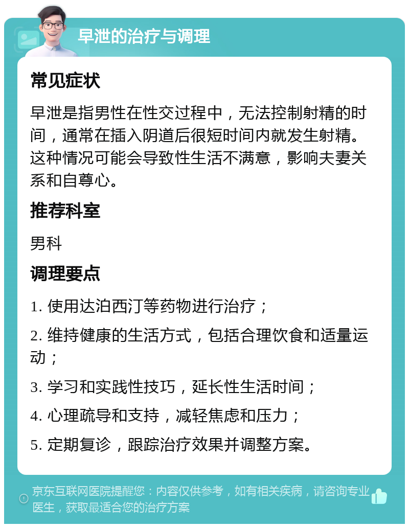 早泄的治疗与调理 常见症状 早泄是指男性在性交过程中，无法控制射精的时间，通常在插入阴道后很短时间内就发生射精。这种情况可能会导致性生活不满意，影响夫妻关系和自尊心。 推荐科室 男科 调理要点 1. 使用达泊西汀等药物进行治疗； 2. 维持健康的生活方式，包括合理饮食和适量运动； 3. 学习和实践性技巧，延长性生活时间； 4. 心理疏导和支持，减轻焦虑和压力； 5. 定期复诊，跟踪治疗效果并调整方案。