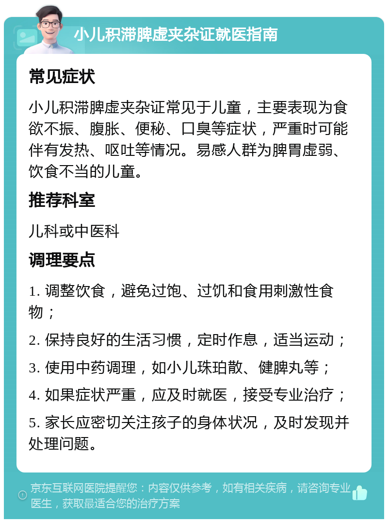 小儿积滞脾虚夹杂证就医指南 常见症状 小儿积滞脾虚夹杂证常见于儿童，主要表现为食欲不振、腹胀、便秘、口臭等症状，严重时可能伴有发热、呕吐等情况。易感人群为脾胃虚弱、饮食不当的儿童。 推荐科室 儿科或中医科 调理要点 1. 调整饮食，避免过饱、过饥和食用刺激性食物； 2. 保持良好的生活习惯，定时作息，适当运动； 3. 使用中药调理，如小儿珠珀散、健脾丸等； 4. 如果症状严重，应及时就医，接受专业治疗； 5. 家长应密切关注孩子的身体状况，及时发现并处理问题。