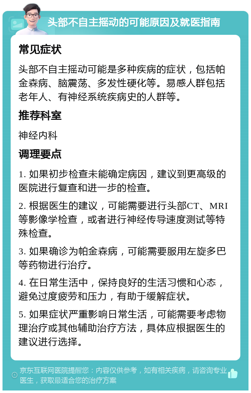 头部不自主摇动的可能原因及就医指南 常见症状 头部不自主摇动可能是多种疾病的症状，包括帕金森病、脑震荡、多发性硬化等。易感人群包括老年人、有神经系统疾病史的人群等。 推荐科室 神经内科 调理要点 1. 如果初步检查未能确定病因，建议到更高级的医院进行复查和进一步的检查。 2. 根据医生的建议，可能需要进行头部CT、MRI等影像学检查，或者进行神经传导速度测试等特殊检查。 3. 如果确诊为帕金森病，可能需要服用左旋多巴等药物进行治疗。 4. 在日常生活中，保持良好的生活习惯和心态，避免过度疲劳和压力，有助于缓解症状。 5. 如果症状严重影响日常生活，可能需要考虑物理治疗或其他辅助治疗方法，具体应根据医生的建议进行选择。