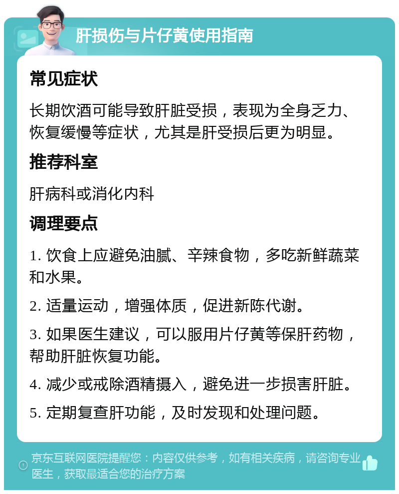 肝损伤与片仔黄使用指南 常见症状 长期饮酒可能导致肝脏受损，表现为全身乏力、恢复缓慢等症状，尤其是肝受损后更为明显。 推荐科室 肝病科或消化内科 调理要点 1. 饮食上应避免油腻、辛辣食物，多吃新鲜蔬菜和水果。 2. 适量运动，增强体质，促进新陈代谢。 3. 如果医生建议，可以服用片仔黄等保肝药物，帮助肝脏恢复功能。 4. 减少或戒除酒精摄入，避免进一步损害肝脏。 5. 定期复查肝功能，及时发现和处理问题。