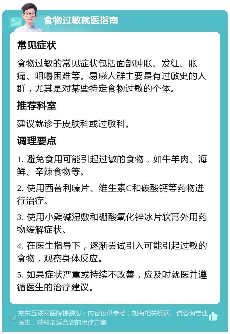 食物过敏就医指南 常见症状 食物过敏的常见症状包括面部肿胀、发红、胀痛、咀嚼困难等。易感人群主要是有过敏史的人群，尤其是对某些特定食物过敏的个体。 推荐科室 建议就诊于皮肤科或过敏科。 调理要点 1. 避免食用可能引起过敏的食物，如牛羊肉、海鲜、辛辣食物等。 2. 使用西替利嗪片、维生素C和碳酸钙等药物进行治疗。 3. 使用小檗碱湿敷和硼酸氧化锌冰片软膏外用药物缓解症状。 4. 在医生指导下，逐渐尝试引入可能引起过敏的食物，观察身体反应。 5. 如果症状严重或持续不改善，应及时就医并遵循医生的治疗建议。