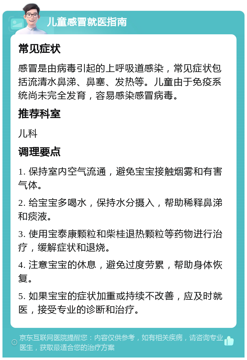 儿童感冒就医指南 常见症状 感冒是由病毒引起的上呼吸道感染，常见症状包括流清水鼻涕、鼻塞、发热等。儿童由于免疫系统尚未完全发育，容易感染感冒病毒。 推荐科室 儿科 调理要点 1. 保持室内空气流通，避免宝宝接触烟雾和有害气体。 2. 给宝宝多喝水，保持水分摄入，帮助稀释鼻涕和痰液。 3. 使用宝泰康颗粒和柴桂退热颗粒等药物进行治疗，缓解症状和退烧。 4. 注意宝宝的休息，避免过度劳累，帮助身体恢复。 5. 如果宝宝的症状加重或持续不改善，应及时就医，接受专业的诊断和治疗。