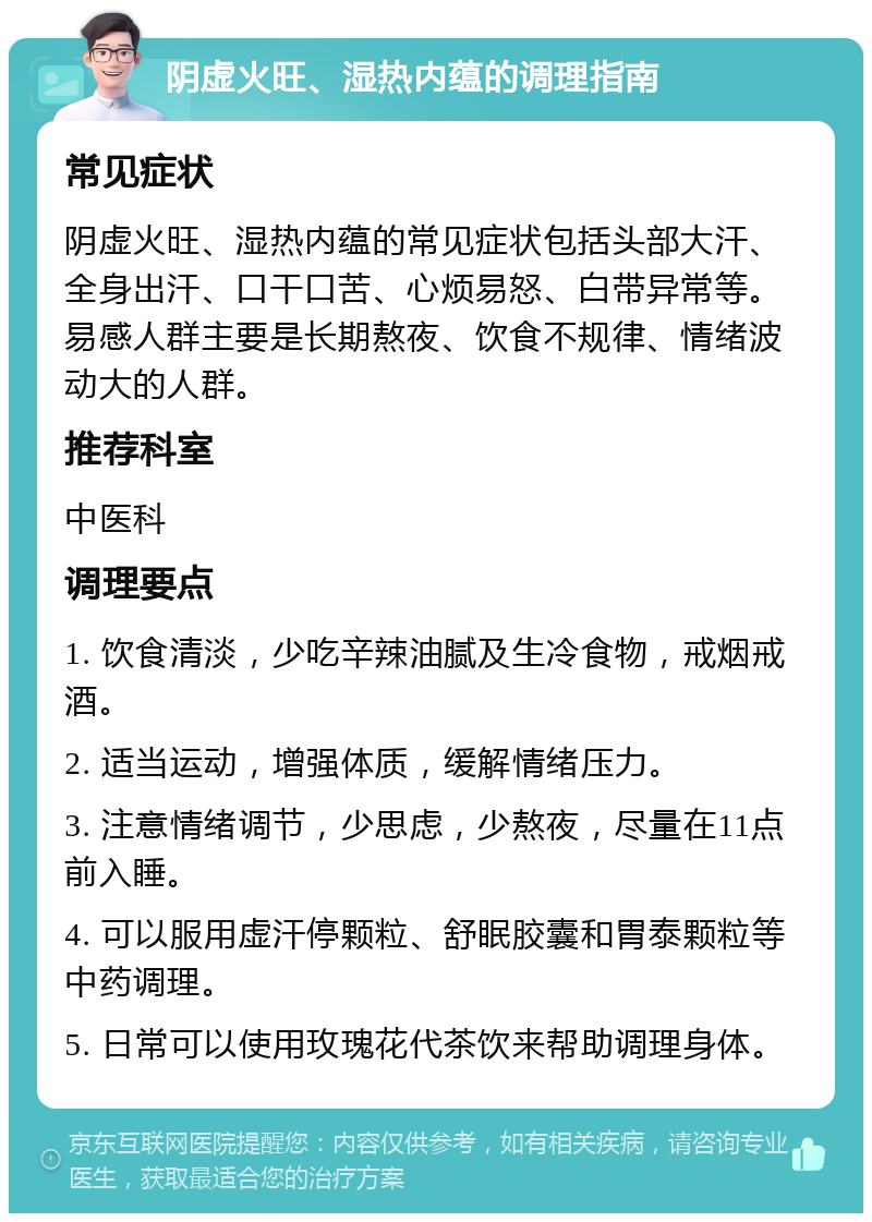 阴虚火旺、湿热内蕴的调理指南 常见症状 阴虚火旺、湿热内蕴的常见症状包括头部大汗、全身出汗、口干口苦、心烦易怒、白带异常等。易感人群主要是长期熬夜、饮食不规律、情绪波动大的人群。 推荐科室 中医科 调理要点 1. 饮食清淡，少吃辛辣油腻及生冷食物，戒烟戒酒。 2. 适当运动，增强体质，缓解情绪压力。 3. 注意情绪调节，少思虑，少熬夜，尽量在11点前入睡。 4. 可以服用虚汗停颗粒、舒眠胶囊和胃泰颗粒等中药调理。 5. 日常可以使用玫瑰花代茶饮来帮助调理身体。