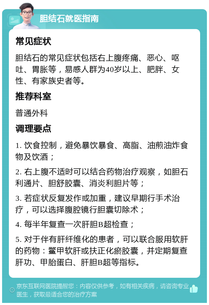 胆结石就医指南 常见症状 胆结石的常见症状包括右上腹疼痛、恶心、呕吐、胃胀等，易感人群为40岁以上、肥胖、女性、有家族史者等。 推荐科室 普通外科 调理要点 1. 饮食控制，避免暴饮暴食、高脂、油煎油炸食物及饮酒； 2. 右上腹不适时可以结合药物治疗观察，如胆石利通片、胆舒胶囊、消炎利胆片等； 3. 若症状反复发作或加重，建议早期行手术治疗，可以选择腹腔镜行胆囊切除术； 4. 每半年复查一次肝胆B超检查； 5. 对于伴有肝纤维化的患者，可以联合服用软肝的药物：鳖甲软肝或扶正化瘀胶囊，并定期复查肝功、甲胎蛋白、肝胆B超等指标。