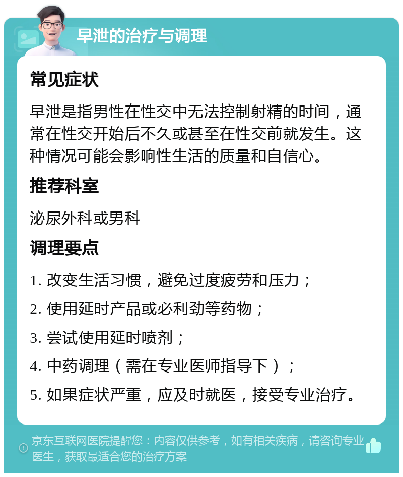 早泄的治疗与调理 常见症状 早泄是指男性在性交中无法控制射精的时间，通常在性交开始后不久或甚至在性交前就发生。这种情况可能会影响性生活的质量和自信心。 推荐科室 泌尿外科或男科 调理要点 1. 改变生活习惯，避免过度疲劳和压力； 2. 使用延时产品或必利劲等药物； 3. 尝试使用延时喷剂； 4. 中药调理（需在专业医师指导下）； 5. 如果症状严重，应及时就医，接受专业治疗。