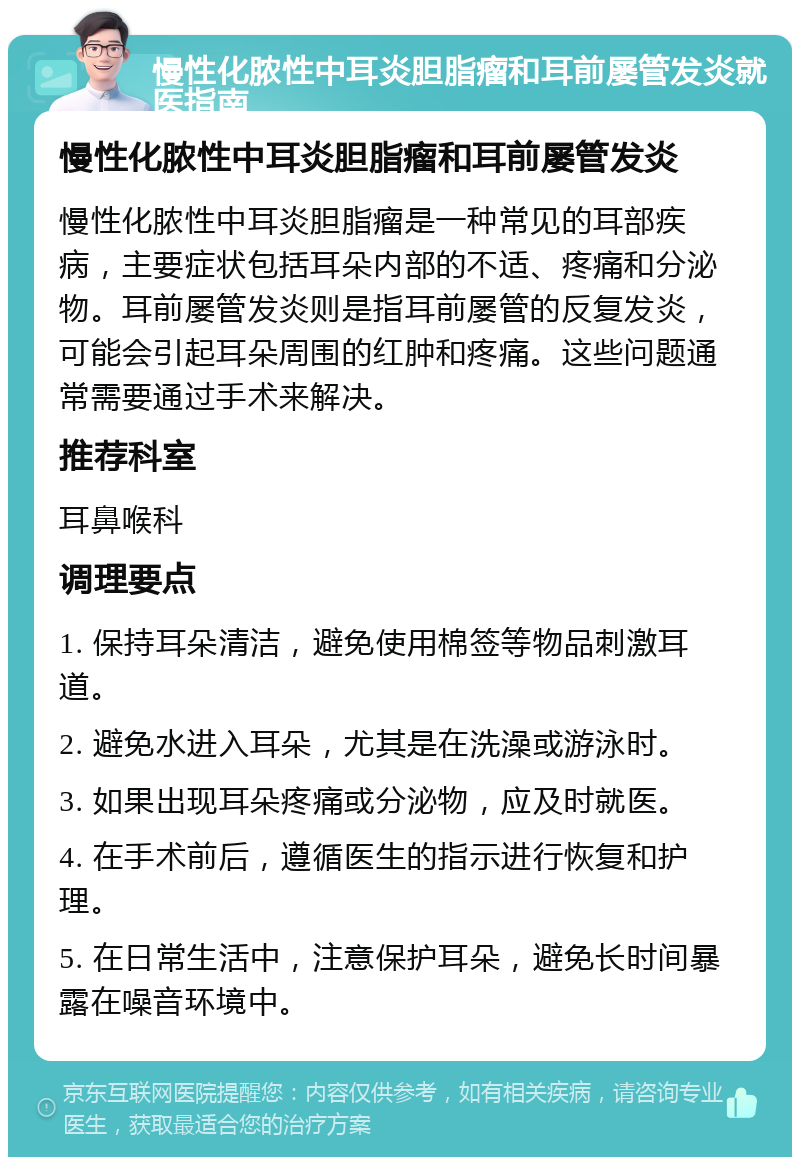 慢性化脓性中耳炎胆脂瘤和耳前屡管发炎就医指南 慢性化脓性中耳炎胆脂瘤和耳前屡管发炎 慢性化脓性中耳炎胆脂瘤是一种常见的耳部疾病，主要症状包括耳朵内部的不适、疼痛和分泌物。耳前屡管发炎则是指耳前屡管的反复发炎，可能会引起耳朵周围的红肿和疼痛。这些问题通常需要通过手术来解决。 推荐科室 耳鼻喉科 调理要点 1. 保持耳朵清洁，避免使用棉签等物品刺激耳道。 2. 避免水进入耳朵，尤其是在洗澡或游泳时。 3. 如果出现耳朵疼痛或分泌物，应及时就医。 4. 在手术前后，遵循医生的指示进行恢复和护理。 5. 在日常生活中，注意保护耳朵，避免长时间暴露在噪音环境中。