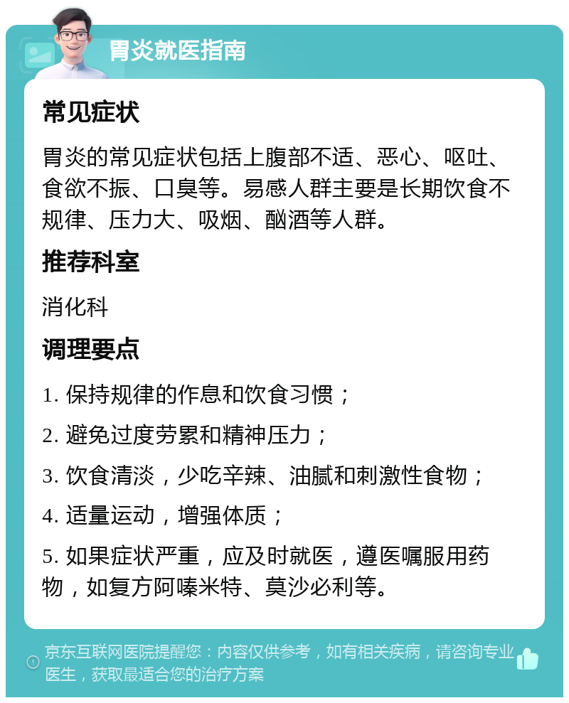 胃炎就医指南 常见症状 胃炎的常见症状包括上腹部不适、恶心、呕吐、食欲不振、口臭等。易感人群主要是长期饮食不规律、压力大、吸烟、酗酒等人群。 推荐科室 消化科 调理要点 1. 保持规律的作息和饮食习惯； 2. 避免过度劳累和精神压力； 3. 饮食清淡，少吃辛辣、油腻和刺激性食物； 4. 适量运动，增强体质； 5. 如果症状严重，应及时就医，遵医嘱服用药物，如复方阿嗪米特、莫沙必利等。