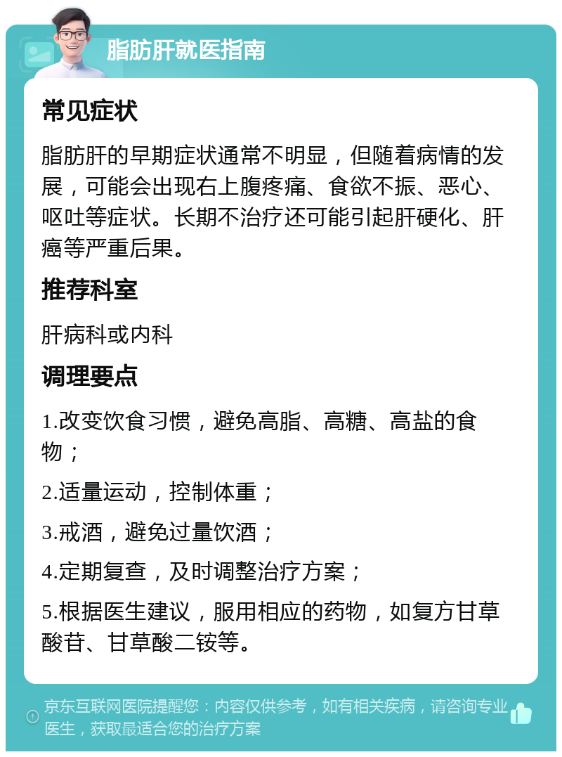 脂肪肝就医指南 常见症状 脂肪肝的早期症状通常不明显，但随着病情的发展，可能会出现右上腹疼痛、食欲不振、恶心、呕吐等症状。长期不治疗还可能引起肝硬化、肝癌等严重后果。 推荐科室 肝病科或内科 调理要点 1.改变饮食习惯，避免高脂、高糖、高盐的食物； 2.适量运动，控制体重； 3.戒酒，避免过量饮酒； 4.定期复查，及时调整治疗方案； 5.根据医生建议，服用相应的药物，如复方甘草酸苷、甘草酸二铵等。