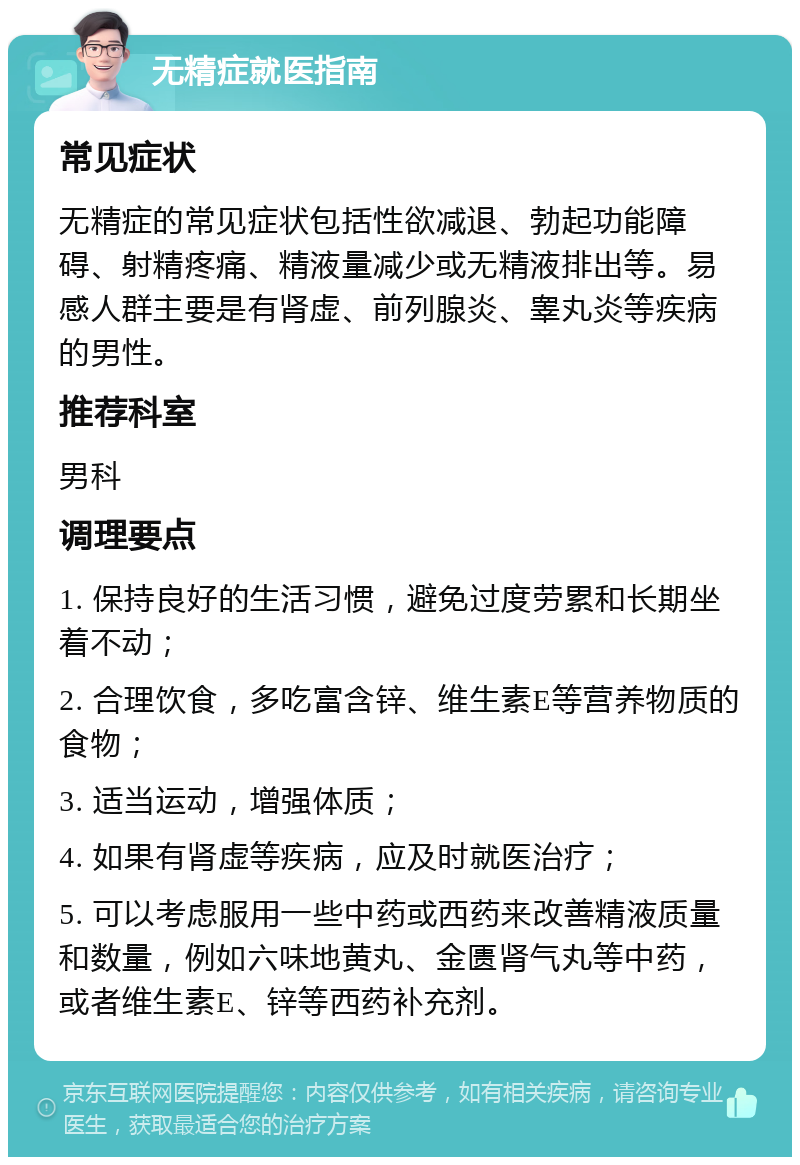 无精症就医指南 常见症状 无精症的常见症状包括性欲减退、勃起功能障碍、射精疼痛、精液量减少或无精液排出等。易感人群主要是有肾虚、前列腺炎、睾丸炎等疾病的男性。 推荐科室 男科 调理要点 1. 保持良好的生活习惯，避免过度劳累和长期坐着不动； 2. 合理饮食，多吃富含锌、维生素E等营养物质的食物； 3. 适当运动，增强体质； 4. 如果有肾虚等疾病，应及时就医治疗； 5. 可以考虑服用一些中药或西药来改善精液质量和数量，例如六味地黄丸、金匮肾气丸等中药，或者维生素E、锌等西药补充剂。