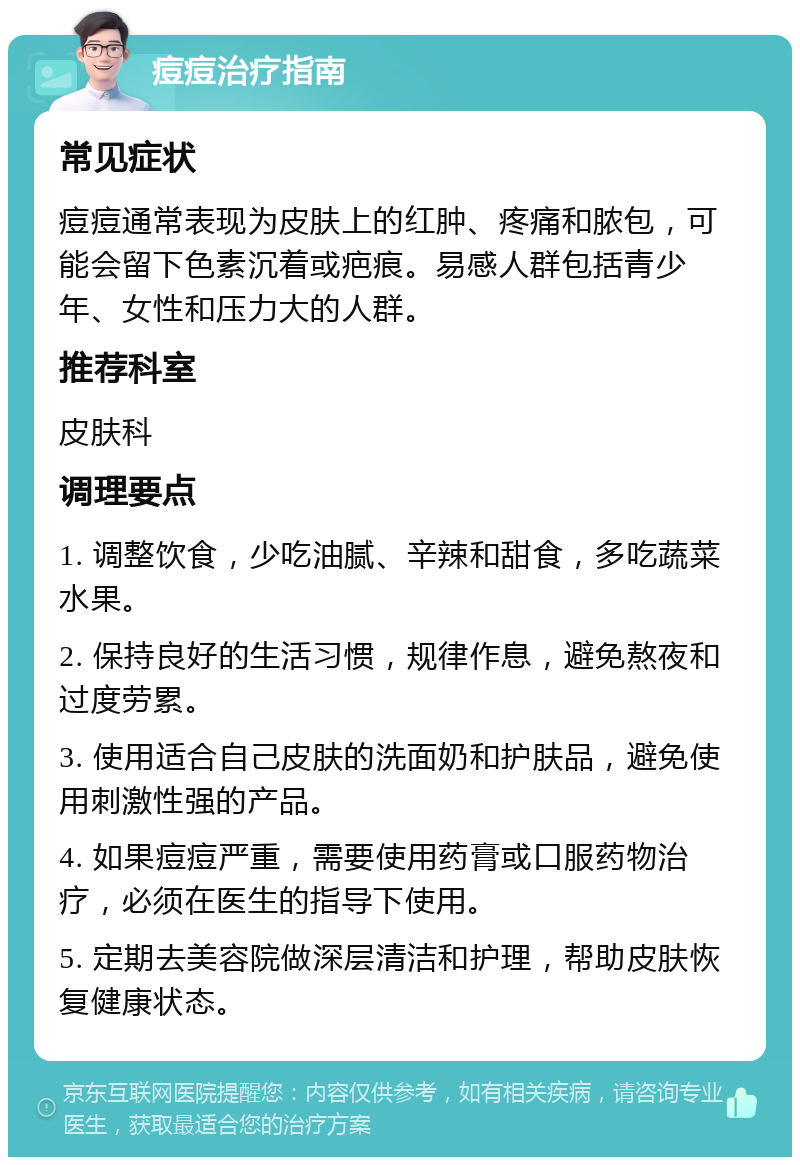 痘痘治疗指南 常见症状 痘痘通常表现为皮肤上的红肿、疼痛和脓包，可能会留下色素沉着或疤痕。易感人群包括青少年、女性和压力大的人群。 推荐科室 皮肤科 调理要点 1. 调整饮食，少吃油腻、辛辣和甜食，多吃蔬菜水果。 2. 保持良好的生活习惯，规律作息，避免熬夜和过度劳累。 3. 使用适合自己皮肤的洗面奶和护肤品，避免使用刺激性强的产品。 4. 如果痘痘严重，需要使用药膏或口服药物治疗，必须在医生的指导下使用。 5. 定期去美容院做深层清洁和护理，帮助皮肤恢复健康状态。