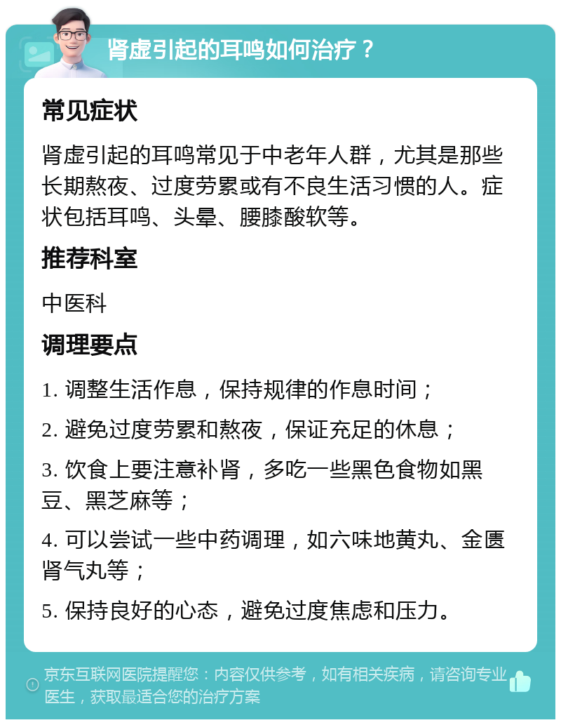 肾虚引起的耳鸣如何治疗？ 常见症状 肾虚引起的耳鸣常见于中老年人群，尤其是那些长期熬夜、过度劳累或有不良生活习惯的人。症状包括耳鸣、头晕、腰膝酸软等。 推荐科室 中医科 调理要点 1. 调整生活作息，保持规律的作息时间； 2. 避免过度劳累和熬夜，保证充足的休息； 3. 饮食上要注意补肾，多吃一些黑色食物如黑豆、黑芝麻等； 4. 可以尝试一些中药调理，如六味地黄丸、金匮肾气丸等； 5. 保持良好的心态，避免过度焦虑和压力。