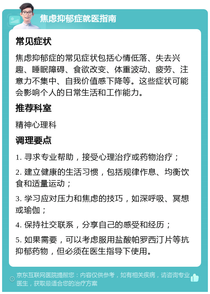 焦虑抑郁症就医指南 常见症状 焦虑抑郁症的常见症状包括心情低落、失去兴趣、睡眠障碍、食欲改变、体重波动、疲劳、注意力不集中、自我价值感下降等。这些症状可能会影响个人的日常生活和工作能力。 推荐科室 精神心理科 调理要点 1. 寻求专业帮助，接受心理治疗或药物治疗； 2. 建立健康的生活习惯，包括规律作息、均衡饮食和适量运动； 3. 学习应对压力和焦虑的技巧，如深呼吸、冥想或瑜伽； 4. 保持社交联系，分享自己的感受和经历； 5. 如果需要，可以考虑服用盐酸帕罗西汀片等抗抑郁药物，但必须在医生指导下使用。