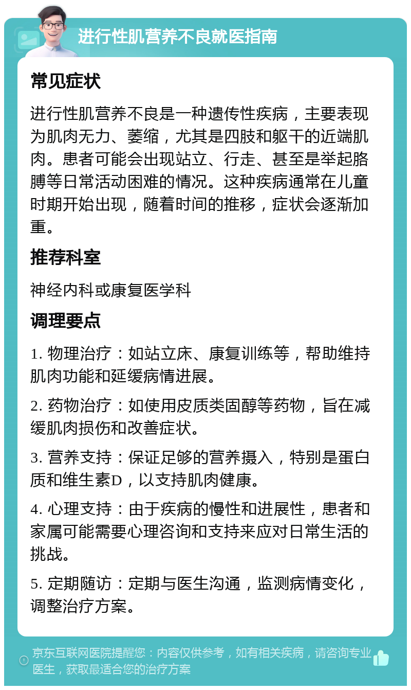 进行性肌营养不良就医指南 常见症状 进行性肌营养不良是一种遗传性疾病，主要表现为肌肉无力、萎缩，尤其是四肢和躯干的近端肌肉。患者可能会出现站立、行走、甚至是举起胳膊等日常活动困难的情况。这种疾病通常在儿童时期开始出现，随着时间的推移，症状会逐渐加重。 推荐科室 神经内科或康复医学科 调理要点 1. 物理治疗：如站立床、康复训练等，帮助维持肌肉功能和延缓病情进展。 2. 药物治疗：如使用皮质类固醇等药物，旨在减缓肌肉损伤和改善症状。 3. 营养支持：保证足够的营养摄入，特别是蛋白质和维生素D，以支持肌肉健康。 4. 心理支持：由于疾病的慢性和进展性，患者和家属可能需要心理咨询和支持来应对日常生活的挑战。 5. 定期随访：定期与医生沟通，监测病情变化，调整治疗方案。