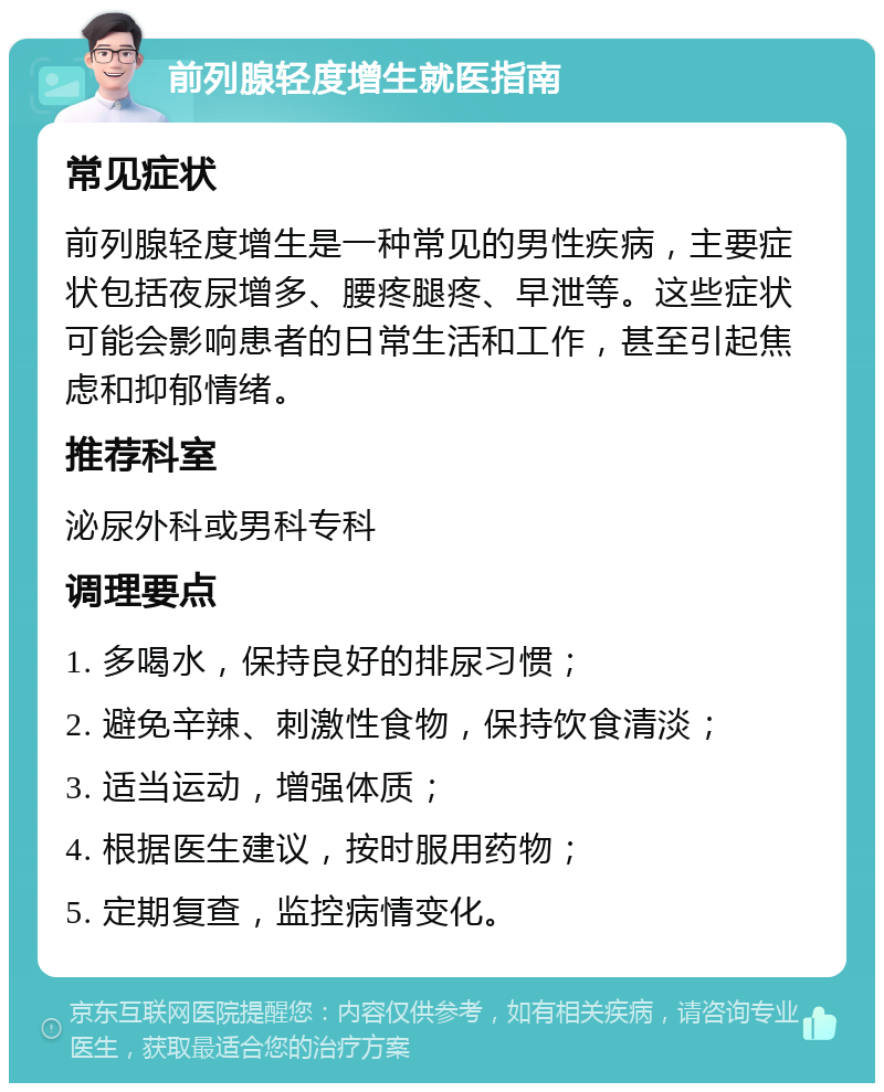 前列腺轻度增生就医指南 常见症状 前列腺轻度增生是一种常见的男性疾病，主要症状包括夜尿增多、腰疼腿疼、早泄等。这些症状可能会影响患者的日常生活和工作，甚至引起焦虑和抑郁情绪。 推荐科室 泌尿外科或男科专科 调理要点 1. 多喝水，保持良好的排尿习惯； 2. 避免辛辣、刺激性食物，保持饮食清淡； 3. 适当运动，增强体质； 4. 根据医生建议，按时服用药物； 5. 定期复查，监控病情变化。