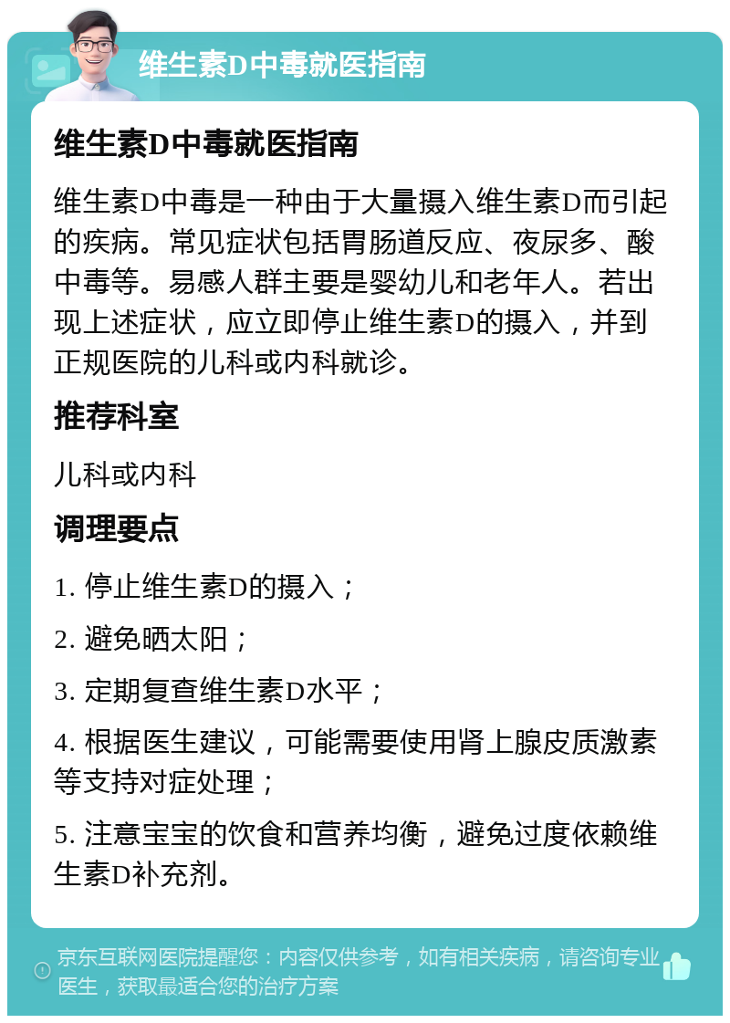 维生素D中毒就医指南 维生素D中毒就医指南 维生素D中毒是一种由于大量摄入维生素D而引起的疾病。常见症状包括胃肠道反应、夜尿多、酸中毒等。易感人群主要是婴幼儿和老年人。若出现上述症状，应立即停止维生素D的摄入，并到正规医院的儿科或内科就诊。 推荐科室 儿科或内科 调理要点 1. 停止维生素D的摄入； 2. 避免晒太阳； 3. 定期复查维生素D水平； 4. 根据医生建议，可能需要使用肾上腺皮质激素等支持对症处理； 5. 注意宝宝的饮食和营养均衡，避免过度依赖维生素D补充剂。