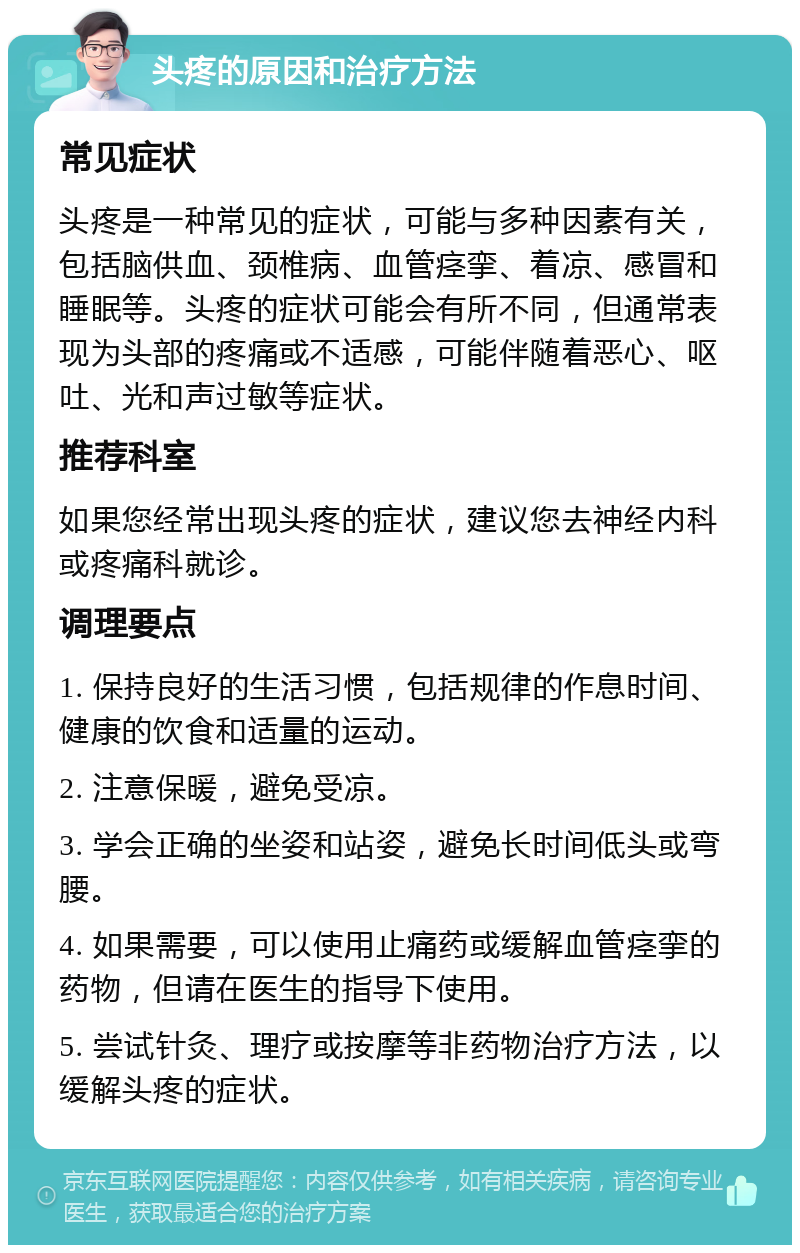 头疼的原因和治疗方法 常见症状 头疼是一种常见的症状，可能与多种因素有关，包括脑供血、颈椎病、血管痉挛、着凉、感冒和睡眠等。头疼的症状可能会有所不同，但通常表现为头部的疼痛或不适感，可能伴随着恶心、呕吐、光和声过敏等症状。 推荐科室 如果您经常出现头疼的症状，建议您去神经内科或疼痛科就诊。 调理要点 1. 保持良好的生活习惯，包括规律的作息时间、健康的饮食和适量的运动。 2. 注意保暖，避免受凉。 3. 学会正确的坐姿和站姿，避免长时间低头或弯腰。 4. 如果需要，可以使用止痛药或缓解血管痉挛的药物，但请在医生的指导下使用。 5. 尝试针灸、理疗或按摩等非药物治疗方法，以缓解头疼的症状。