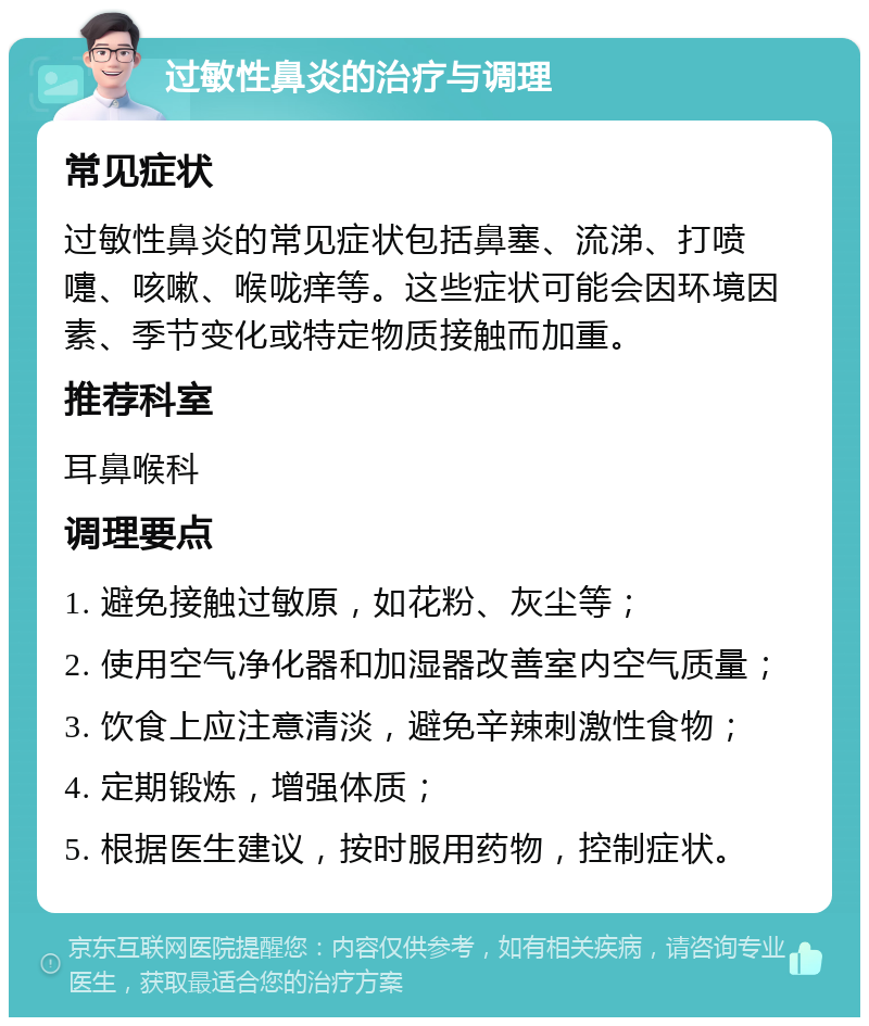 过敏性鼻炎的治疗与调理 常见症状 过敏性鼻炎的常见症状包括鼻塞、流涕、打喷嚏、咳嗽、喉咙痒等。这些症状可能会因环境因素、季节变化或特定物质接触而加重。 推荐科室 耳鼻喉科 调理要点 1. 避免接触过敏原，如花粉、灰尘等； 2. 使用空气净化器和加湿器改善室内空气质量； 3. 饮食上应注意清淡，避免辛辣刺激性食物； 4. 定期锻炼，增强体质； 5. 根据医生建议，按时服用药物，控制症状。