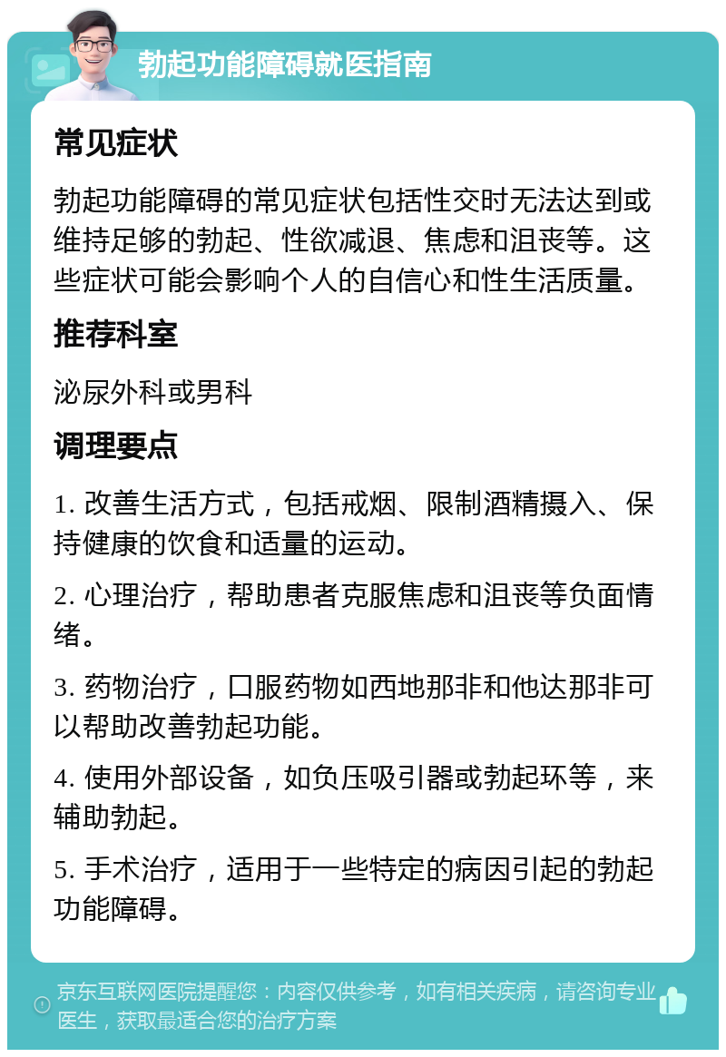 勃起功能障碍就医指南 常见症状 勃起功能障碍的常见症状包括性交时无法达到或维持足够的勃起、性欲减退、焦虑和沮丧等。这些症状可能会影响个人的自信心和性生活质量。 推荐科室 泌尿外科或男科 调理要点 1. 改善生活方式，包括戒烟、限制酒精摄入、保持健康的饮食和适量的运动。 2. 心理治疗，帮助患者克服焦虑和沮丧等负面情绪。 3. 药物治疗，口服药物如西地那非和他达那非可以帮助改善勃起功能。 4. 使用外部设备，如负压吸引器或勃起环等，来辅助勃起。 5. 手术治疗，适用于一些特定的病因引起的勃起功能障碍。