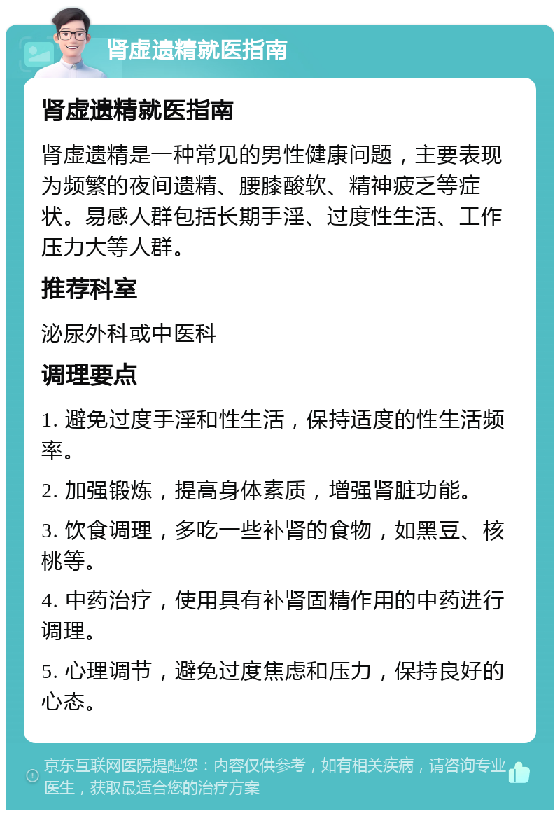 肾虚遗精就医指南 肾虚遗精就医指南 肾虚遗精是一种常见的男性健康问题，主要表现为频繁的夜间遗精、腰膝酸软、精神疲乏等症状。易感人群包括长期手淫、过度性生活、工作压力大等人群。 推荐科室 泌尿外科或中医科 调理要点 1. 避免过度手淫和性生活，保持适度的性生活频率。 2. 加强锻炼，提高身体素质，增强肾脏功能。 3. 饮食调理，多吃一些补肾的食物，如黑豆、核桃等。 4. 中药治疗，使用具有补肾固精作用的中药进行调理。 5. 心理调节，避免过度焦虑和压力，保持良好的心态。